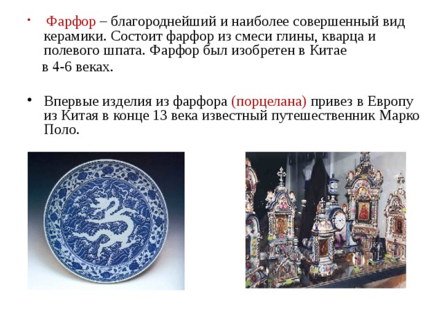  Фарфор – благороднейший и наиболее совершенный вид керамики. Состоит фарфор из смеси глины, кварца и полевого шпата. Фарфор был изобретен в Китае  в 4-6 веках. Впервые изделия из фарфора (порцелана) привез в Европу из Китая в конце 13 века известный путешественник Марко Поло. 