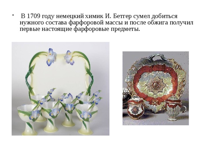 В 1709 году немецкий химик И. Бетгер сумел добиться нужного состава фарфоровой массы и после обжига получил первые настоящие фарфоровые предметы.     