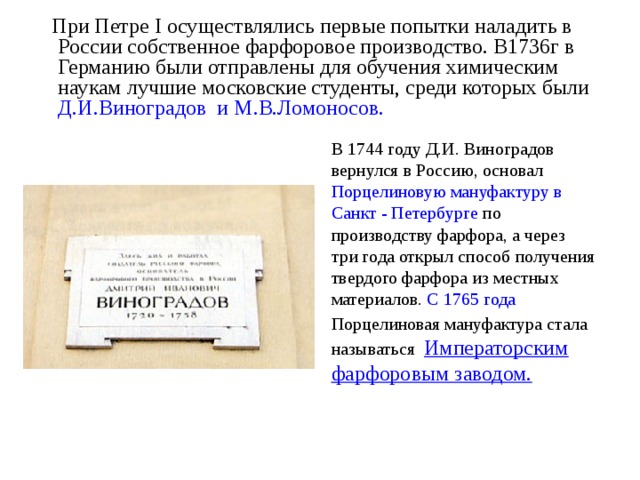  При Петре I осуществлялись первые попытки наладить в России собственное фарфоровое производство. В1736г в Германию были отправлены для обучения химическим наукам лучшие московские студенты, среди которых были Д.И.Виноградов и М.В.Ломоносов.   В 1744 году Д.И. Виноградов вернулся в Россию, основал Порцелиновую мануфактуру в Санкт - Петербурге по производству фарфора, а через три года открыл способ получения твердого фарфора из местных материалов. С 1765 года Порцелиновая мануфактура стала  называться Императорским фарфоровым заводом. 