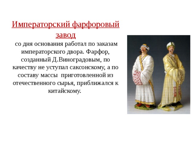 Императорский фарфоровый завод  со дня основания работал по заказам императорского двора. Фарфор, созданный Д.Виноградовым, по качеству не уступал саксонскому, а по составу массы  приготовленной из отечественного сырья, приближался к китайскому. 