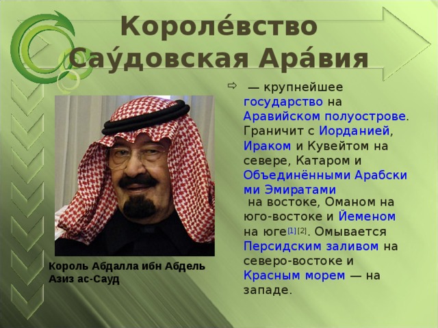 Короле́вство Сау́довская Ара́вия  — крупнейшее государство на Аравийском полуострове . Граничит с Иорданией , Ираком и Кувейтом на севере, Катаром и Объединёнными Арабскими Эмиратами на востоке, Оманом на юго-востоке и Йеменом на юге [1] [2] . Омывается Персидским заливом на северо-востоке и Красным морем  — на западе. Король Абдалла ибн Абдель Азиз ас-Сауд   