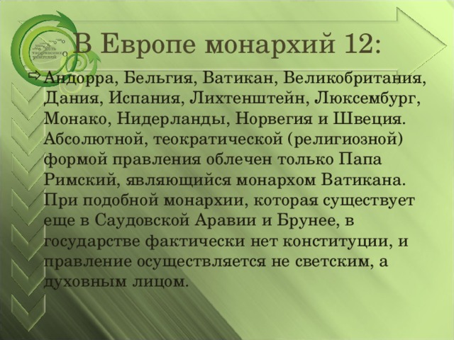 В Европе монархий 12: Андорра, Бельгия, Ватикан, Великобритания, Дания, Испания, Лихтенштейн, Люксембург, Монако, Нидерланды, Норвегия и Швеция. Абсолютной, теократической (религиозной) формой правления облечен только Папа Римский, являющийся монархом Ватикана. При подобной монархии, которая существует еще в Саудовской Аравии и Брунее, в государстве фактически нет конституции, и правление осуществляется не светским, а духовным лицом.  