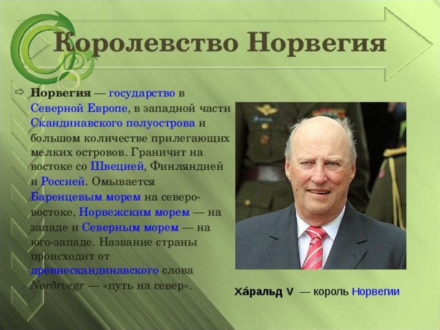 Королевство Норвегия Норвегия  — государство в Северной Европе , в западной части Скандинавского полуострова и большом количестве прилегающих мелких островов. Граничит на востоке со Швецией , Финляндией и Россией . Омывается Баренцевым морем на северо-востоке, Норвежским морем  — на западе и Северным морем  — на юго-западе. Название страны происходит от древнескандинавского слова Norðrvegr  — «путь на север». Ха́ральд V  — король Норвегии 
