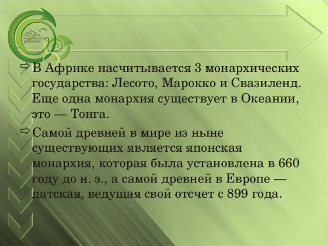 В Африке насчитывается 3 монархических государства: Лесото, Марокко и Свазиленд. Еще одна монархия существует в Океании, это — Тонга. Самой древней в мире из ныне существующих является японская монархия, которая была установлена в 660 году до н. э., а самой древней в Европе — датская, ведущая свой отсчет с 899 года.  