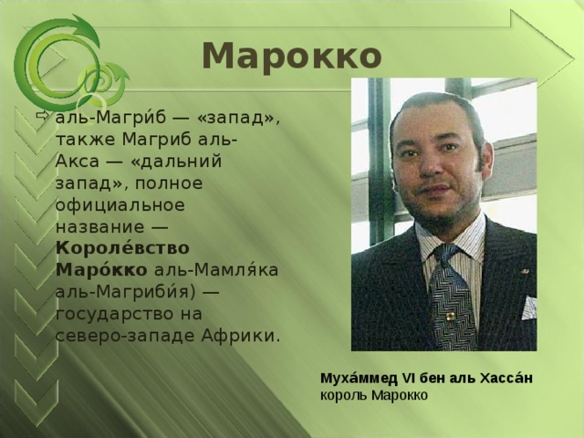 Марокко аль-Магри́б — «запад», также Магриб аль-Акса — «дальний запад», полное официальное название — Короле́вство Маро́кко аль-Мамля́ка аль-Магриби́я) — государство на северо-западе Африки. Муха́ммед VI бен аль Хасса́н   король Марокко 