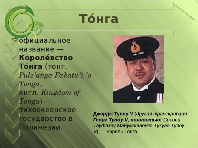 То́нга официальное название — Короле́вство То́нга (тонг. Puleʻanga Fakatuʻi ʻo Tonga , англ.  Kingdom of Tonga ) — тихоокеанское государство в Полинезии. Джордж Тупоу V ( другая транскрипция:  Георг Тупоу V ; полностью:  Сиаоси Тауфахау Мануматаонго Тукуао Тупоу V ) — король Тонга 
