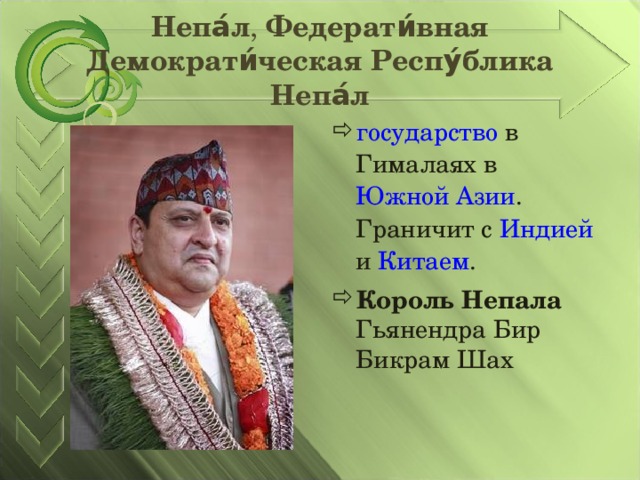 Непа́л , Федерати́вная Демократи́ческая Респу́блика Непа́л государство в Гималаях в Южной Азии . Граничит с Индией и Китаем . Король Непала Гьянендра Бир Бикрам Шах  