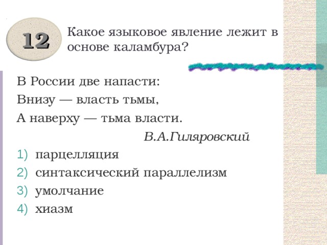 Какое языковое явление лежит в основе каламбура? 12 В России две напасти: Внизу — власть тьмы, А наверху — тьма власти.  В.А.Гиляровский  парцелляция  синтаксический параллелизм  умолчание  хиазм 