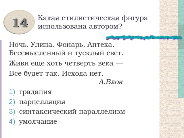 Какая стилистическая фигура использована автором? 14 Ночь. Улица. Фонарь. Аптека. Бессмысленный и тусклый свет. Живи еще хоть четверть века ― Все будет так. Исхода нет.  А.Блок  градация  парцелляция  синтаксический параллелизм  умолчание 