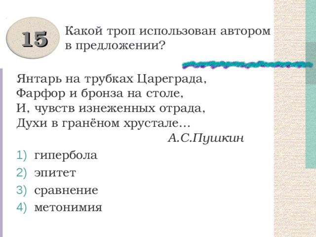 Какой троп использован автором в предложении? 15 Янтарь на трубках Цареграда, Фарфор и бронза на столе, И, чувств изнеженных отрада, Духи в гранёном хрустале…  А.С.Пушкин  гипербола  эпитет  сравнение  метонимия 