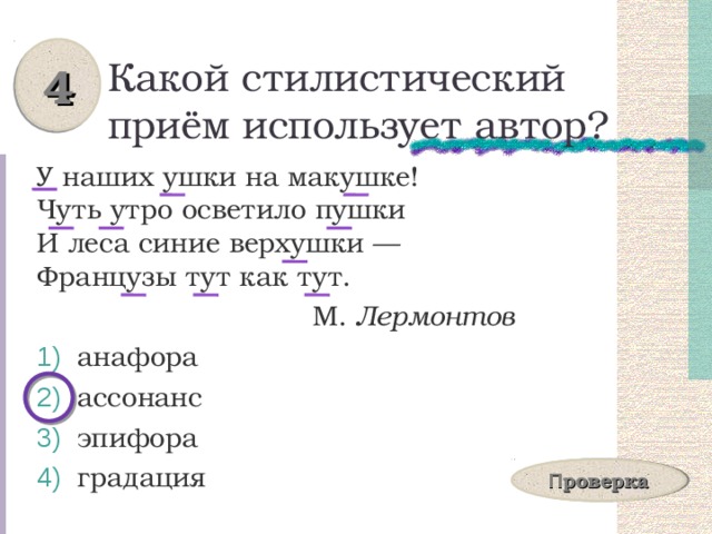 4 Какой стилистический приём использует автор? У наших ушки на макушке!  Чуть утро осветило пушки  И леса синие верхушки —  Французы тут как тут.  М. Лермонтов  анафора  ассонанс  эпифора  градация П роверка 