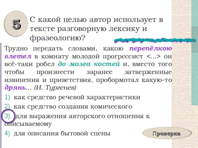 5 С какой целью автор использует в тексте разговорную лексику и фразеологию? Трудно передать словами, какою перепёлкою влетел в комнату молодой прогрессист  он всё-таки робел до мозга костей и, вместо того чтобы произнести заранее затверженные извинения и приветствия, пробормотал какую-то дрянь ... (И. Тургенев)  как средство речевой характеристики  как средство создания комического  для выражения авторского отношения к описываемому  для описания бытовой сцены П роверка 