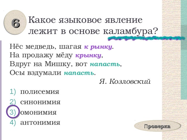 6 Какое языковое явление лежит в основе каламбура? Нёс медведь, шагая к рынку .  На продажу мёду крынку ,  Вдруг на Мишку, вот напасть ,  Осы вздумали напасть .  Я. Козловский  полисемия  синонимия  омонимия  антонимия П роверка 