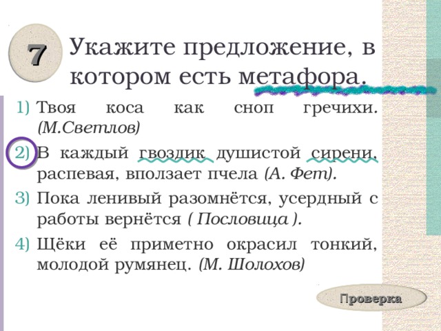 7 Укажите предложение, в котором есть метафора. Твоя коса как сноп гречихи .  (М.Светлов) В каждый гвоздик душистой сирени, распевая, вползает пчела (А. Фет). Пока ленивый разомнётся, усердный с работы вернётся ( Пословица ). Щёки её приметно окрасил тонкий, молодой румянец. (М. Шолохов) П роверка 