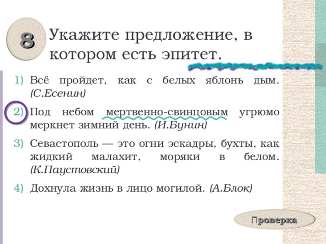 8 Укажите предложение, в котором есть эпитет. Всё пройдет, как с белых яблонь дым. (С.Есенин) Под небом мертвенно-свинцовым угрюмо меркнет зимний день. (И.Бунин) Севастополь — это огни эскадры, бухты, как жидкий малахит, моряки в белом. (К.Паустовский) Дохнула жизнь в лицо могилой. (А.Блок) П роверка 