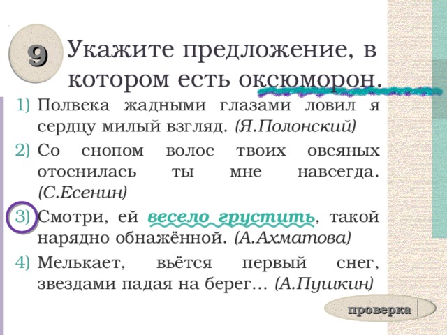 9 Укажите предложение, в котором есть оксюморон. Полвека жадными глазами ловил я сердцу милый взгляд. (Я.Полонский) Со снопом волос твоих овсяных отоснилась ты мне навсегда. (С.Есенин) Смотри, ей весело грустить , такой нарядно обнажённой. (А.Ахматова) Мелькает, вьётся первый снег, звездами падая на берег... (А.Пушкин) проверка 
