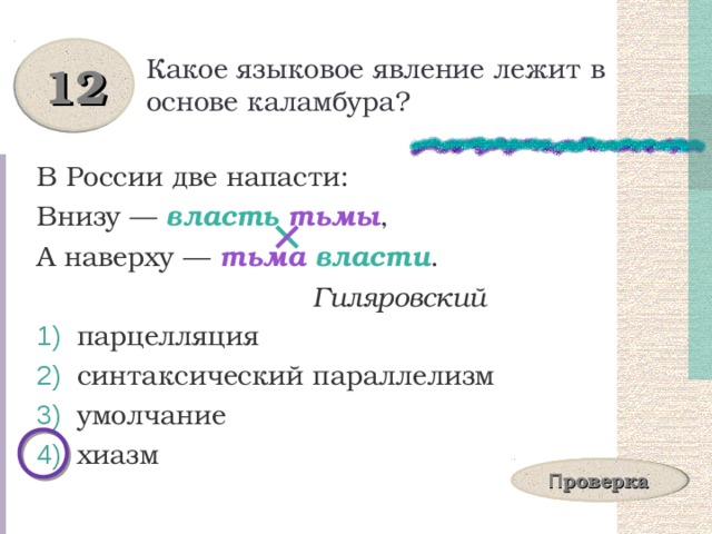 Какое языковое явление лежит в основе каламбура? 12 В России две напасти: Внизу — власть  тьмы , А наверху — тьма  власти .  Гиляровский  парцелляция  синтаксический параллелизм  умолчание  хиазм П роверка 