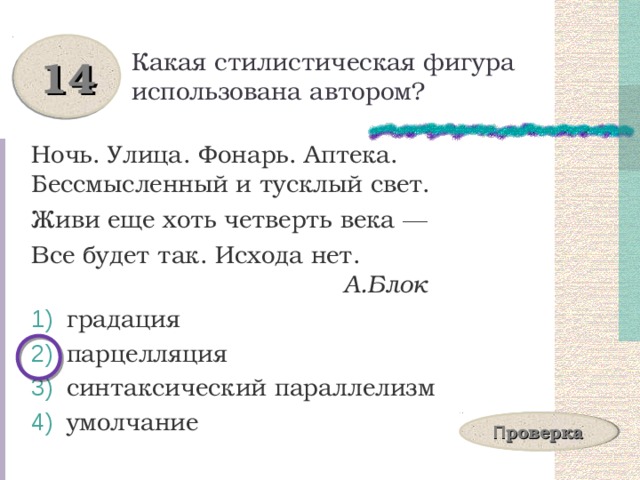 Какая стилистическая фигура использована автором? 14 Ночь. Улица. Фонарь. Аптека. Бессмысленный и тусклый свет. Живи еще хоть четверть века ― Все будет так. Исхода нет.  А.Блок  градация  парцелляция  синтаксический параллелизм  умолчание П роверка 