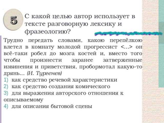5 С какой целью автор использует в тексте разговорную лексику и фразеологию? Трудно передать словами, какою перепёлкою влетел в комнату молодой прогрессист  он всё-таки робел до мозга костей и, вместо того чтобы произнести заранее затверженные извинения и приветствия, пробормотал какую-то дрянь... (И. Тургенев)  как средство речевой характеристики  как средство создания комического  для выражения авторского отношения к описываемому  для описания бытовой сцены 