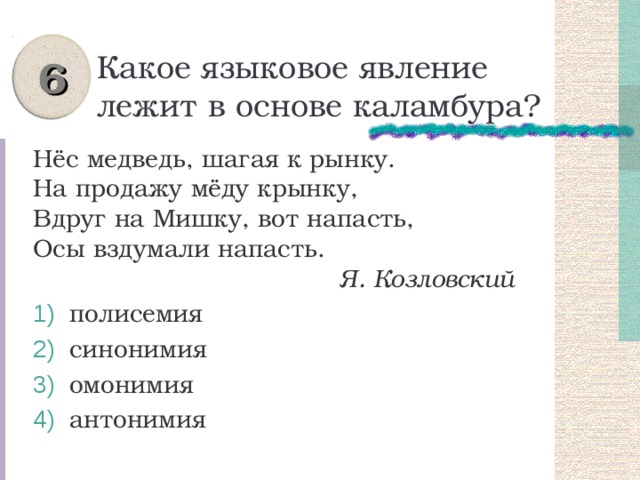 6 Какое языковое явление лежит в основе каламбура? Нёс медведь, шагая к рынку.  На продажу мёду крынку,  Вдруг на Мишку, вот напасть,  Осы вздумали напасть.  Я. Козловский  полисемия  синонимия  омонимия  антонимия 
