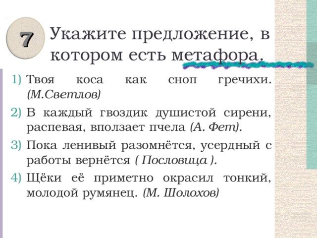 7 Укажите предложение, в котором есть метафора. Твоя коса как сноп гречихи .  (М.Светлов) В каждый гвоздик душистой сирени, распевая, вползает пчела (А. Фет). Пока ленивый разомнётся, усердный с работы вернётся ( Пословица ). Щёки её приметно окрасил тонкий, молодой румянец. (М. Шолохов) 