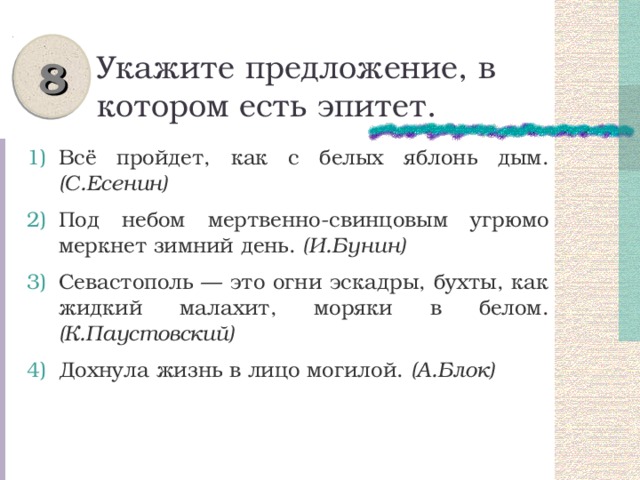 8 Укажите предложение, в котором есть эпитет. Всё пройдет, как с белых яблонь дым. (С.Есенин) Под небом мертвенно-свинцовым угрюмо меркнет зимний день. (И.Бунин) Севастополь — это огни эскадры, бухты, как жидкий малахит, моряки в белом. (К.Паустовский) Дохнула жизнь в лицо могилой. (А.Блок) 