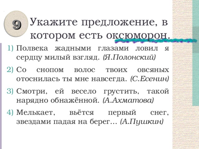 9 Укажите предложение, в котором есть оксюморон. Полвека жадными глазами ловил я сердцу милый взгляд. (Я.Полонский) Со снопом волос твоих овсяных отоснилась ты мне навсегда. (С.Есенин) Смотри, ей весело грустить, такой нарядно обнажённой. (А.Ахматова) Мелькает, вьётся первый снег, звездами падая на берег... (А.Пушкин) 
