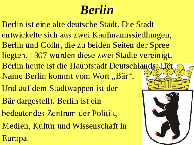 Berlin Berlin ist eine alte deutsche Stadt. Die Stadt entwickelte sich aus zwei Kaufmannssiedlungen, Berlin und Cölln, die zu beiden Seiten der Spree liegten. 1307 wurden diese zwei Städte vereinigt. Berlin heute ist die Hauptstadt Deutschland s .  D er Name Berlin kommt vom Wort „Bär“ .  Und auf dem Stadtwappen ist der Bär dargestellt . Berlin ist ein bedeutendes Zentrum der Politik, Medien, Kultur und Wissenschaft in Europa. 