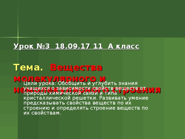 Урок №3 18.09.17 11 А класс   Тема. Вещества молекулярного и немолекулярного строения Цели урока: Обобщить и углубить знания учащихся о зависимости свойств веществ от природы химической связи и типа кристаллической решетки. Развивать умение предсказывать свойства веществ по их строению и определять строение веществ по их свойствам. 