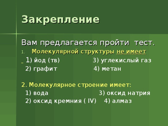 Закрепление Вам предлагается пройти тест. Молекулярной структуры не имеет   1 ) йод (тв) 3) углекислый газ  2) графит 4) метан 2. Молекулярное строение имеет:  1) вода 3) оксид натрия  2) оксид кремния ( IV) 4) алмаз 