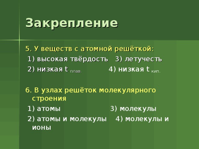 Закрепление 5. У веществ с атомной решёткой:  1) высокая твёрдость 3) летучесть  2) низкая t  плав. 4) низкая t  кип. 6. В узлах решёток молекулярного строения  1) атомы 3) молекулы  2) атомы и молекулы 4) молекулы и ионы 