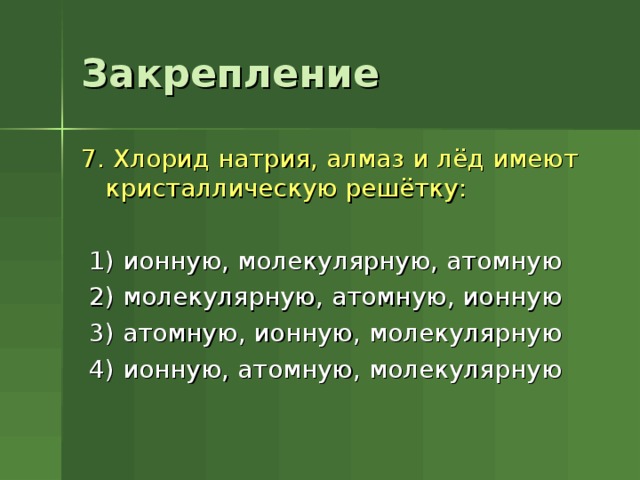 Закрепление 7. Хлорид натрия, алмаз и лёд имеют кристаллическую решётку:  1) ионную, молекулярную, атомную  2) молекулярную, атомную, ионную  3) атомную, ионную, молекулярную  4) ионную, атомную, молекулярную 