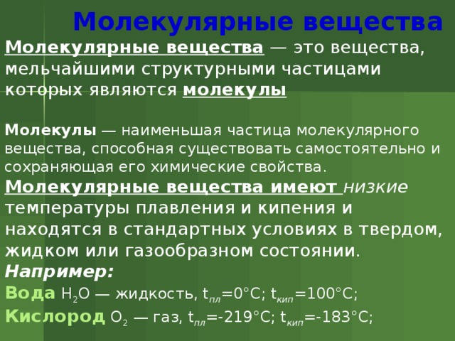  Молекулярные вещества Молекулярные вещества  — это вещества, мельчайшими структурными частицами которых являются молекулы  Молекулы  — наименьшая частица молекулярного вещества, способная существовать самостоятельно и сохраняющая его химические свойства. Молекулярные вещества имеют низкие температуры плавления и кипения и находятся в стандартных условиях в твердом, жидком или газообразном состоянии. Например:  Вода H 2 O — жидкость, t пл =0°С; t кип =100°С; Кислород O 2  — газ, t пл =-219°С; t кип =-183°С; 
