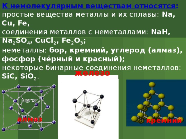 К немолекулярным веществам относятся : простые вещества металлы и их сплавы: Na, Cu, Fe, соединения металлов с неметаллами: NaH, Na 2 SO 4 , CuCl 2 , Fe 2 O 3 ; неметаллы: бор, кремний, углерод (алмаз), фосфор (чёрный и красный); некоторые бинарные соединения неметаллов: SiC, SiO 2 . железо алмаз кремний 