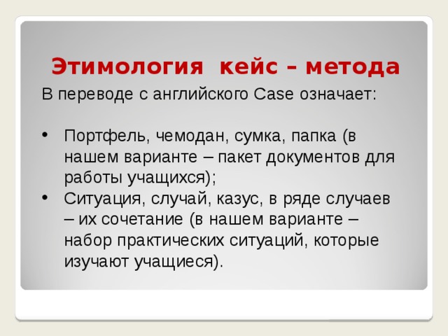 Этимология кейс – метода В переводе с английского Case означает: Портфель, чемодан, сумка, папка (в нашем варианте – пакет документов для работы учащихся); Ситуация, случай, казус, в ряде случаев – их сочетание (в нашем варианте – набор практических ситуаций, которые изучают учащиеся). 