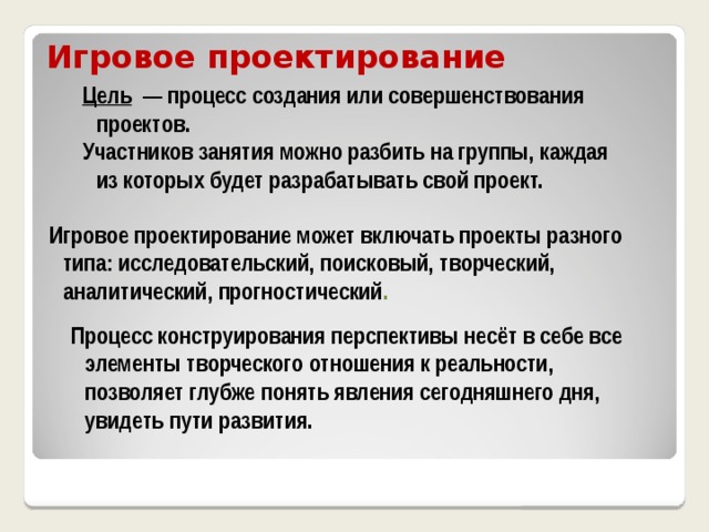 Игровое проектирование Цель — процесс создания или совершенствования проектов. Участников занятия можно разбить на группы, каждая из которых будет разрабатывать свой проект. Игровое проектирование может включать проекты разного типа: исследовательский, поисковый, творческий, аналитический, прогностический . Процесс конструирования перспективы несёт в себе все элементы творческого отношения к реальности, позволяет глубже понять явления сегодняшнего дня, увидеть пути развития. 
