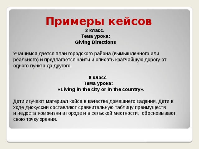 Примеры кейсов 3 класс. Тема урока: Giving Directions Учащимся дается план городского района (вымышленного или реального) и предлагается найти и описать кратчайшую дорогу от одного пункта до другого. 8 класс Тема урока:  «Living in the city or in the country».    Дети изучают материал кейса в качестве домашнего задания. Дети в ходе дискуссии составляют сравнительную таблицу преимуществ и недостатков жизни в городе и в сельской местности,  обосновывают свою точку зрения.    