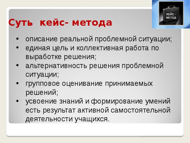 Суть кейс- метода описание реальной проблемной ситуации; единая цель и коллективная работа по выработке решения; альтернативность решения проблемной ситуации; групповое оценивание принимаемых решений; усвоение знаний и формирование умений есть результат активной самостоятельной деятельности учащихся.  