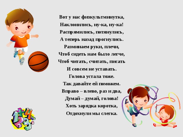  Вот у нас физкультминутка, Наклонились, ну-ка, ну-ка! Распрямились, потянулись, А теперь назад прогнулись. Разминаем руки, плечи, Чтоб сидеть нам было легче, Чтоб читать, считать, писать И совсем не уставать. Голова устала тоже. Так давайте ей поможем. Вправо – влево, раз и два, Думай – думай, голова! Хоть зарядка коротка, Отдохнули мы слегка.  