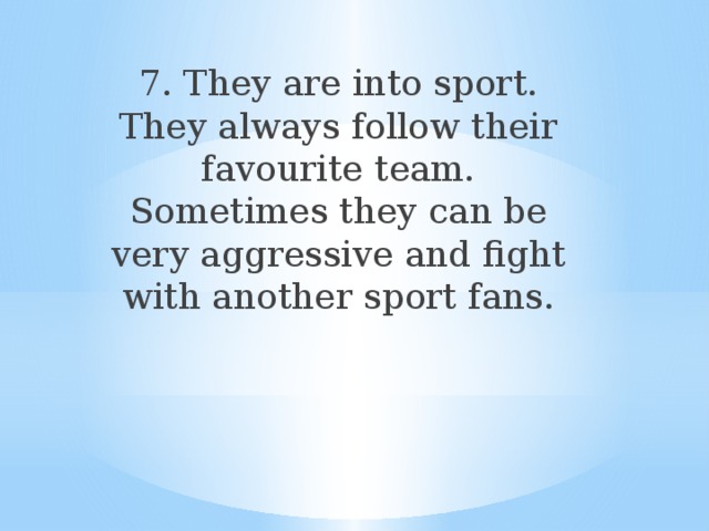 7. They are into sport. They always follow their favourite team. Sometimes they can be very aggressive and fight with another sport fans. 
