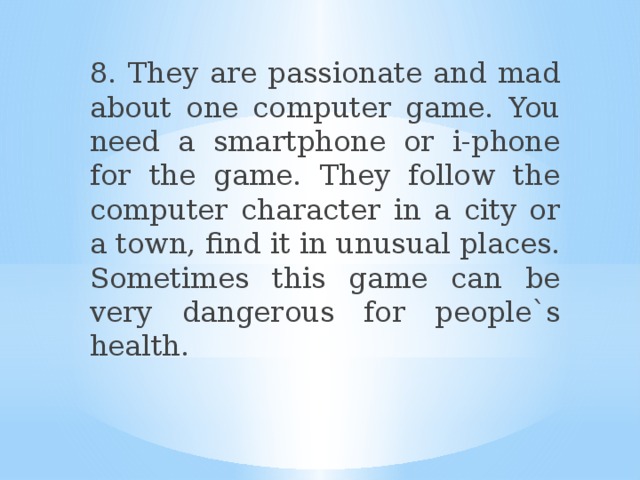 8. They are passionate and mad about one computer game. You need a smartphone or i-phone for the game. They follow the computer character in a city or a town, find it in unusual places. Sometimes this game can be very dangerous for people`s health. 