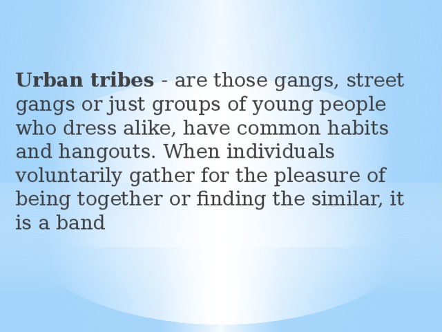 Urban tribes - are those gangs, street gangs or just groups of young people who dress alike, have common habits and hangouts. When individuals voluntarily gather for the pleasure of being together or finding the similar, it is a band 