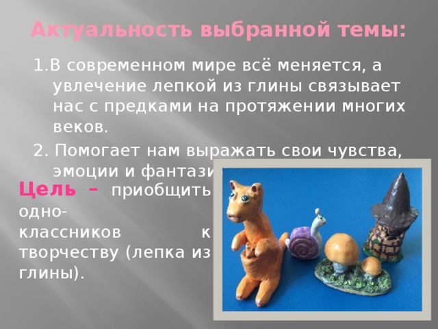 Актуальность выбранной темы:   1.В современном мире всё меняется, а увлечение лепкой из глины связывает нас с предками на протяжении многих веков. 2. Помогает нам выражать свои чувства, эмоции и фантазии. Цель –  приобщить одно- классников к творчеству (лепка из глины). 