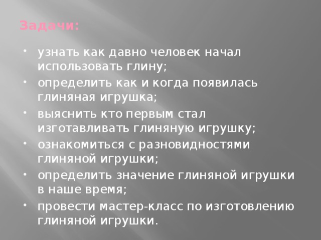 Задачи:   узнать как давно человек начал использовать глину; определить как и когда появилась глиняная игрушка; выяснить кто первым стал изготавливать глиняную игрушку; ознакомиться с разновидностями глиняной игрушки; определить значение глиняной игрушки в наше время; провести мастер-класс по изготовлению глиняной игрушки. 