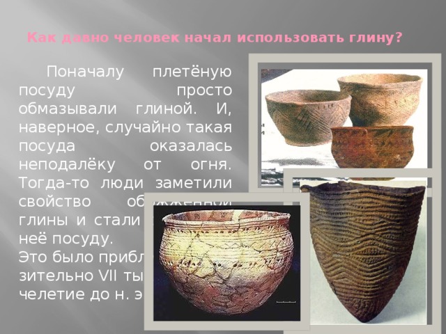 Как давно человек начал использовать глину?    Поначалу плетёную посуду просто обмазывали глиной. И, наверное, случайно такая посуда оказалась неподалёку от огня. Тогда-то люди заметили свойство обожжённой глины и стали делать из неё посуду. Это было прибли- зительно VII тыся- челетие до н. э. 