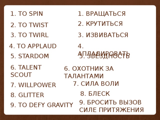 1. TO SPIN 1. ВРАЩАТЬСЯ 2. КРУТИТЬСЯ 2. TO TWIST 3. TO TWIRL 3. ИЗВИВАТЬСЯ 4. АПЛАДИРОВАТЬ 4. TO APPLAUD 5. STARDOM 5. ЗВЁЗДНОСТЬ 6. TALENT SCOUT 6. ОХОТНИК ЗА ТАЛАНТАМИ 7. СИЛА ВОЛИ 7. WILLPOWER 8. БЛЕСК 8. GLITTER 9. БРОСИТЬ ВЫЗОВ СИЛЕ ПРИТЯЖЕНИЯ 9. TO DEFY GRAVITY 