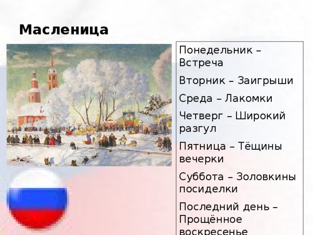 Масленица Понедельник – Встреча Вторник – Заигрыши Среда – Лакомки Четверг – Широкий разгул Пятница – Тёщины вечерки Суббота – Золовкины посиделки Последний день – Прощённое воскресенье 