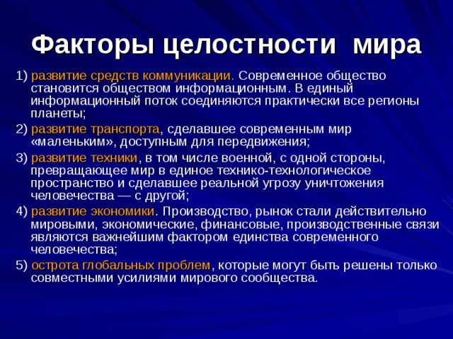 Факторы целостности  мира 1) развитие средств коммуникации. Современное общество становится обществом информационным. В единый информационный поток соединяются практически все регионы планеты; 2) развитие транспорта , сделавшее современным мир «маленьким», доступным для передвижения; 3) развитие техники , в том числе военной, с одной стороны, превращающее мир в единое технико-технологическое пространство и сделавшее реальной угрозу уничтожения человечества — с другой; 4) развитие экономики . Производство, рынок стали действительно мировыми, экономические, финансовые, производственные связи являются важнейшим фактором единства современного человечества; 5) острота глобальных проблем , которые могут быть решены только совместными усилиями мирового сообщества. 