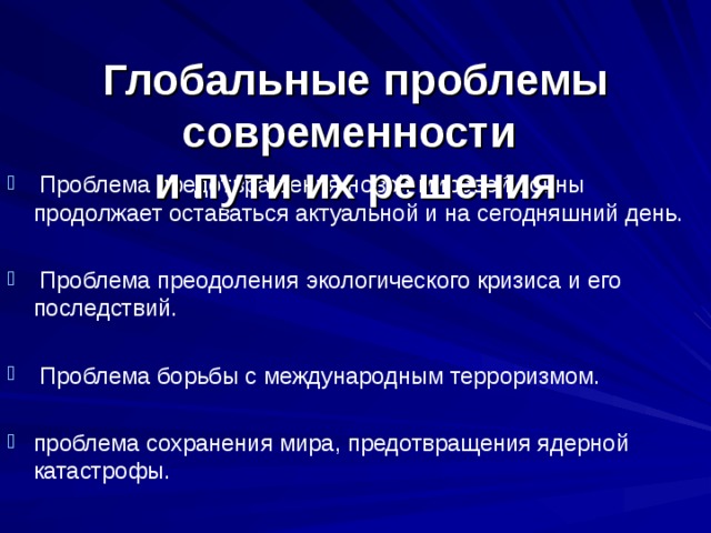 Глобальные проблемы современности  и пути их решения  Проблема предотвращения новой мировой войны продолжает оставаться актуальной и на сегодняшний день.   Проблема преодоления экологического кризиса и его последствий.    Проблема борьбы с международным терроризмом.  проблема сохранения мира, предотвращения ядерной катастрофы.  