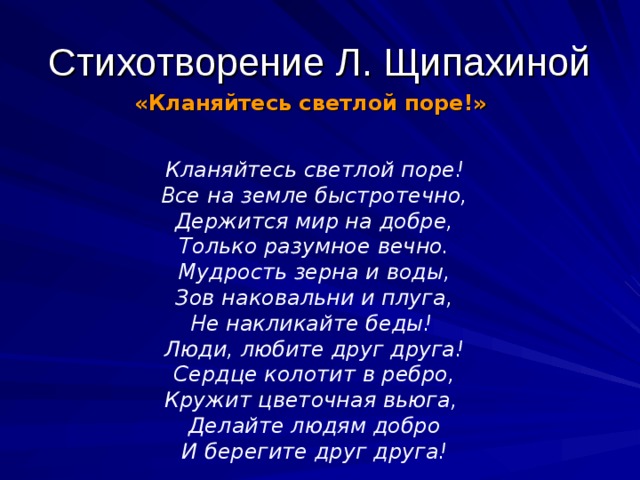 Стихотворение Л. Щипахиной «Кланяйтесь светлой поре!»  Кланяйтесь светлой поре! Все на земле быстротечно, Держится мир на добре, Только разумное вечно. Мудрость зерна и воды, Зов наковальни и плуга, Не накликайте беды! Люди, любите друг друга! Сердце колотит в ребро, Кружит цветочная вьюга, Делайте людям добро И берегите друг друга! 